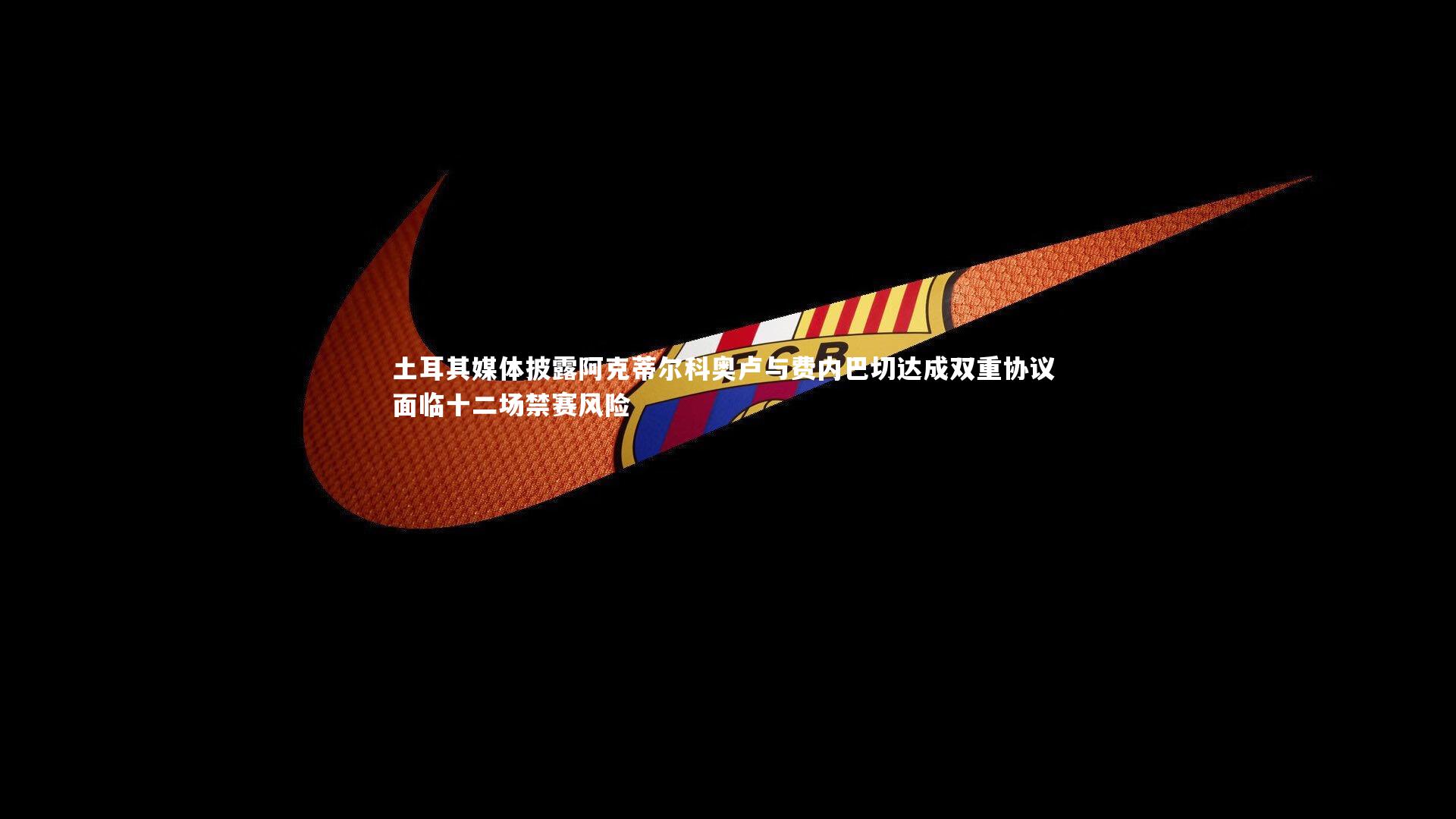 土耳其媒体披露阿克蒂尔科奥卢与费内巴切达成双重协议 面临十二场禁赛风险